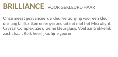 BRILLIANCE VOOR GEKLEURD HAAR Onze meest geavanceerde kleurverzorging voor een kleur die lang blijft zitten en er gezond uitziet met het Microlight Crystal Complex. Zie ultieme kleurglans. Voel aantrekkelijk zacht haar. Ruik heerlijke, fijne geuren.