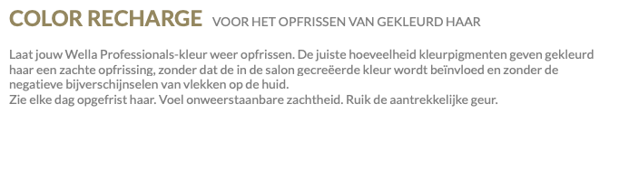 COLOR RECHARGE VOOR HET OPFRISSEN VAN GEKLEURD HAAR Laat jouw Wella Professionals-kleur weer opfrissen. De juiste hoeveelheid kleurpigmenten geven gekleurd haar een zachte opfrissing, zonder dat de in de salon gecreëerde kleur wordt beïnvloed en zonder de negatieve bijverschijnselen van vlekken op de huid. Zie elke dag opgefrist haar. Voel onweerstaanbare zachtheid. Ruik de aantrekkelijke geur.