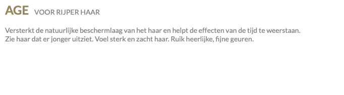 AGE VOOR RIJPER HAAR Versterkt de natuurlijke beschermlaag van het haar en helpt de effecten van de tijd te weerstaan. Zie haar dat er jonger uitziet. Voel sterk en zacht haar. Ruik heerlijke, fijne geuren.