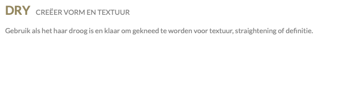 DRY CREËER VORM EN TEXTUUR Gebruik als het haar droog is en klaar om gekneed te worden voor textuur, straightening of definitie.