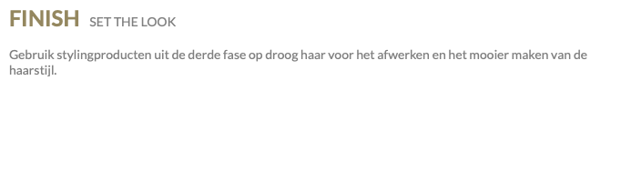 FINISH SET THE LOOK Gebruik stylingproducten uit de derde fase op droog haar voor het afwerken en het mooier maken van de haarstijl.