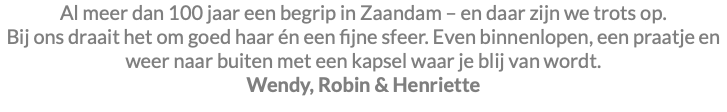 Al meer dan 100 jaar een begrip in Zaandam – en daar zijn we trots op. Bij ons draait het om goed haar én een fijne sfeer. Even binnenlopen, een praatje en weer naar buiten met een kapsel waar je blij van wordt. Wendy, Robin & Henriette