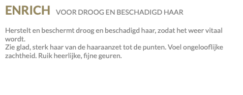 ENRICH VOOR DROOG EN BESCHADIGD HAAR Herstelt en beschermt droog en beschadigd haar, zodat het weer vitaal wordt. Zie glad, sterk haar van de haaraanzet tot de punten. Voel ongelooflijke zachtheid. Ruik heerlijke, fijne geuren.