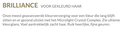 BRILLIANCE VOOR GEKLEURD HAAR Onze meest geavanceerde kleurverzorging voor een kleur die lang blijft zitten en er gezond uitziet met het Microlight Crystal Complex. Zie ultieme kleurglans. Voel aantrekkelijk zacht haar. Ruik heerlijke, fijne geuren.