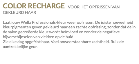 COLOR RECHARGE VOOR HET OPFRISSEN VAN GEKLEURD HAAR Laat jouw Wella Professionals-kleur weer opfrissen. De juiste hoeveelheid kleurpigmenten geven gekleurd haar een zachte opfrissing, zonder dat de in de salon gecreëerde kleur wordt beïnvloed en zonder de negatieve bijverschijnselen van vlekken op de huid. Zie elke dag opgefrist haar. Voel onweerstaanbare zachtheid. Ruik de aantrekkelijke geur.