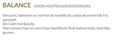BALANCE VOOR HOOFDHUIDVERZORGING Verzacht, kalmeert en verfrist de hoofdhuid, zodat deze heerlijk fris aanvoelt. Zie Calm hair&scalp. Voel schoon haar en een frisse hoofdhuid. Ruik kalmerende, heerlijke geuren.