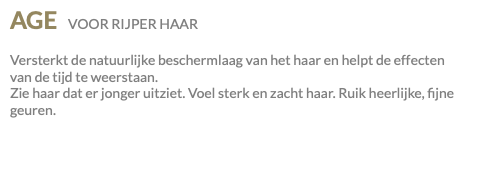 AGE VOOR RIJPER HAAR Versterkt de natuurlijke beschermlaag van het haar en helpt de effecten van de tijd te weerstaan. Zie haar dat er jonger uitziet. Voel sterk en zacht haar. Ruik heerlijke, fijne geuren.