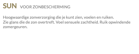 SUN VOOR ZONBESCHERMING Hoogwaardige zonverzorging die je kunt zien, voelen en ruiken. Zie glans die de zon overtreft. Voel sensuele zachtheid. Ruik opwindende zomergeuren.