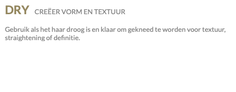 DRY CREËER VORM EN TEXTUUR Gebruik als het haar droog is en klaar om gekneed te worden voor textuur, straightening of definitie.