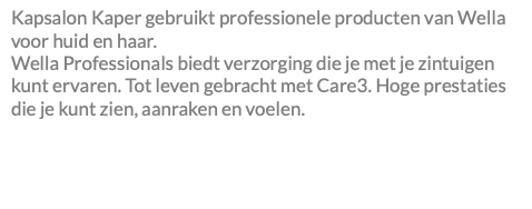 Kapsalon Kaper gebruikt professionele producten van Wella voor huid en haar. Wella Professionals biedt verzorging die je met je zintuigen kunt ervaren. Tot leven gebracht met Care3. Hoge prestaties die je kunt zien, aanraken en voelen. 