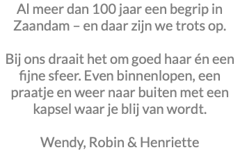 Al meer dan 100 jaar een begrip in Zaandam – en daar zijn we trots op. Bij ons draait het om goed haar én een fijne sfeer. Even binnenlopen, een praatje en weer naar buiten met een kapsel waar je blij van wordt. Wendy, Robin & Henriette