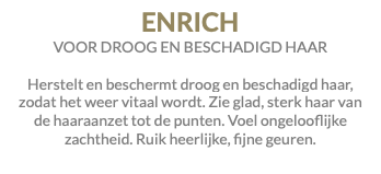 ENRICH VOOR DROOG EN BESCHADIGD HAAR Herstelt en beschermt droog en beschadigd haar, zodat het weer vitaal wordt. Zie glad, sterk haar van de haaraanzet tot de punten. Voel ongelooflijke zachtheid. Ruik heerlijke, fijne geuren.