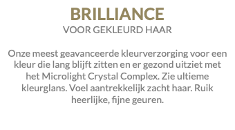 BRILLIANCE VOOR GEKLEURD HAAR Onze meest geavanceerde kleurverzorging voor een kleur die lang blijft zitten en er gezond uitziet met het Microlight Crystal Complex. Zie ultieme kleurglans. Voel aantrekkelijk zacht haar. Ruik heerlijke, fijne geuren.