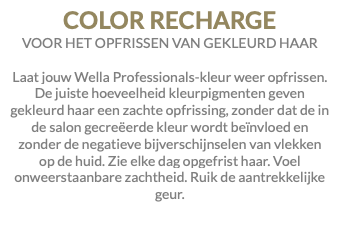 COLOR RECHARGE VOOR HET OPFRISSEN VAN GEKLEURD HAAR Laat jouw Wella Professionals-kleur weer opfrissen. De juiste hoeveelheid kleurpigmenten geven gekleurd haar een zachte opfrissing, zonder dat de in de salon gecreëerde kleur wordt beïnvloed en zonder de negatieve bijverschijnselen van vlekken op de huid. Zie elke dag opgefrist haar. Voel onweerstaanbare zachtheid. Ruik de aantrekkelijke geur.