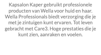 Kapsalon Kaper gebruikt professionele producten van Wella voor huid en haar. Wella Professionals biedt verzorging die je met je zintuigen kunt ervaren. Tot leven gebracht met Care3. Hoge prestaties die je kunt zien, aanraken en voelen. 