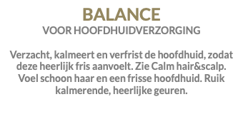 BALANCE VOOR HOOFDHUIDVERZORGING Verzacht, kalmeert en verfrist de hoofdhuid, zodat deze heerlijk fris aanvoelt. Zie Calm hair&scalp. Voel schoon haar en een frisse hoofdhuid. Ruik kalmerende, heerlijke geuren.