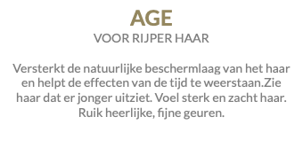 AGE VOOR RIJPER HAAR Versterkt de natuurlijke beschermlaag van het haar en helpt de effecten van de tijd te weerstaan.Zie haar dat er jonger uitziet. Voel sterk en zacht haar. Ruik heerlijke, fijne geuren.