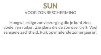 SUN VOOR ZONBESCHERMING Hoogwaardige zonverzorging die je kunt zien, voelen en ruiken. Zie glans die de zon overtreft. Voel sensuele zachtheid. Ruik opwindende zomergeuren.