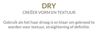 DRY CREËER VORM EN TEXTUUR Gebruik als het haar droog is en klaar om gekneed te worden voor textuur, straightening of definitie.