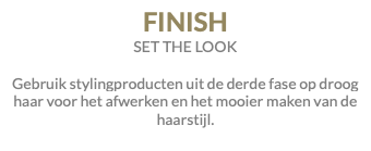 FINISH SET THE LOOK Gebruik stylingproducten uit de derde fase op droog haar voor het afwerken en het mooier maken van de haarstijl.