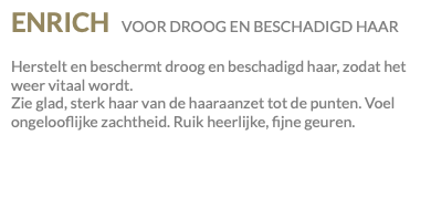 ENRICH VOOR DROOG EN BESCHADIGD HAAR Herstelt en beschermt droog en beschadigd haar, zodat het weer vitaal wordt. Zie glad, sterk haar van de haaraanzet tot de punten. Voel ongelooflijke zachtheid. Ruik heerlijke, fijne geuren.